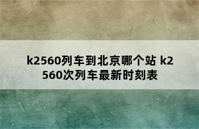 k2560列车到北京哪个站 k2560次列车最新时刻表